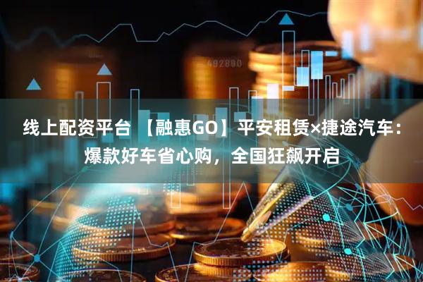 线上配资平台 【融惠GO】平安租赁×捷途汽车：爆款好车省心购，全国狂飙开启