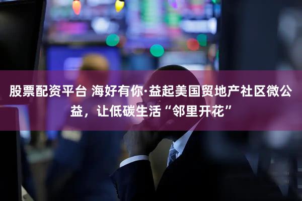 股票配资平台 海好有你·益起美国贸地产社区微公益，让低碳生活“邻里开花”