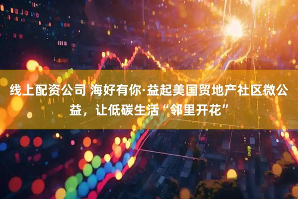 线上配资公司 海好有你·益起美国贸地产社区微公益，让低碳生活“邻里开花”