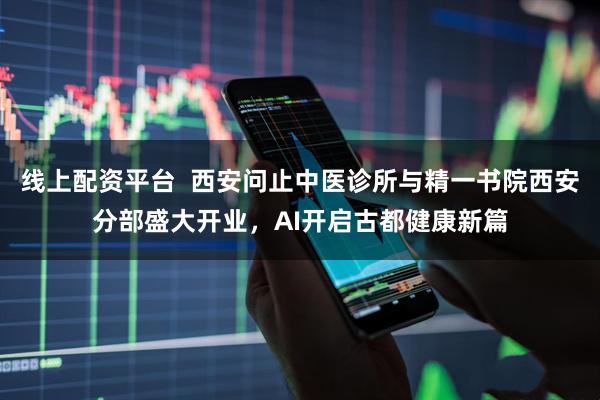 线上配资平台  西安问止中医诊所与精一书院西安分部盛大开业，AI开启古都健康新篇