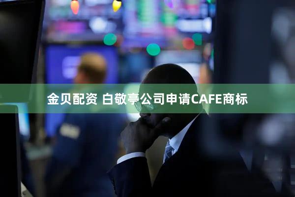 金贝配资 白敬亭公司申请CAFE商标