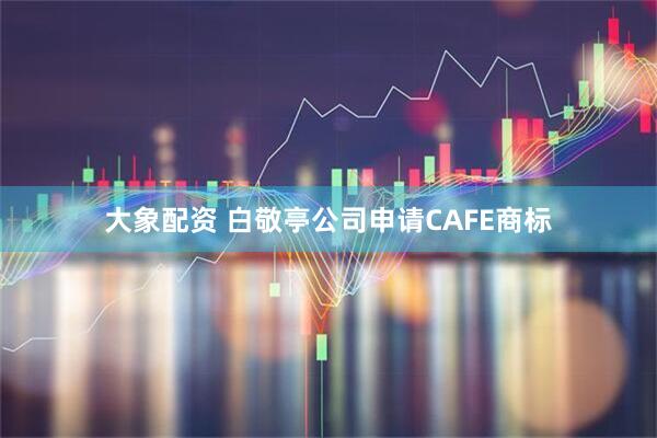 大象配资 白敬亭公司申请CAFE商标