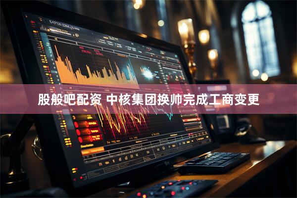 股般吧配资 中核集团换帅完成工商变更