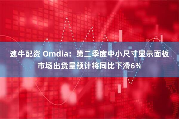 速牛配资 Omdia：第二季度中小尺寸显示面板市场出货量预计将同比下滑6%