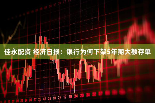 佳永配资 经济日报：银行为何下架5年期大额存单