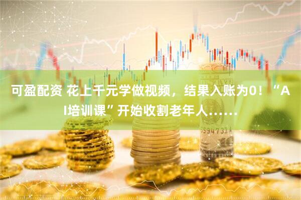 可盈配资 花上千元学做视频，结果入账为0！“AI培训课”开始收割老年人……
