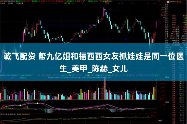 诚飞配资 帮九亿姐和福西西女友抓娃娃是同一位医生_美甲_陈赫_女儿