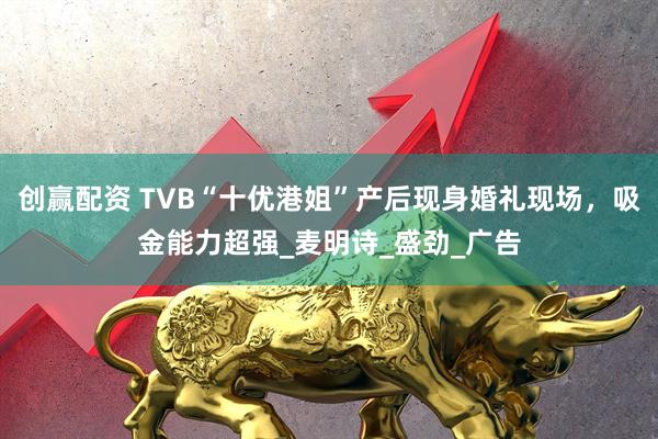 创赢配资 TVB“十优港姐”产后现身婚礼现场，吸金能力超强_麦明诗_盛劲_广告