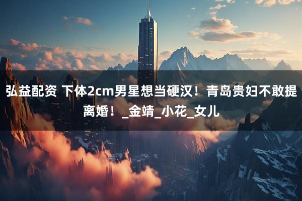 弘益配资 下体2cm男星想当硬汉！青岛贵妇不敢提离婚！_金靖_小花_女儿