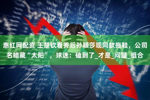 惠红网配资 王楚钦看秀后孙颖莎现同款拖鞋，公司名暗藏“太阳”，球迷：磕到了_才是_问题_组合