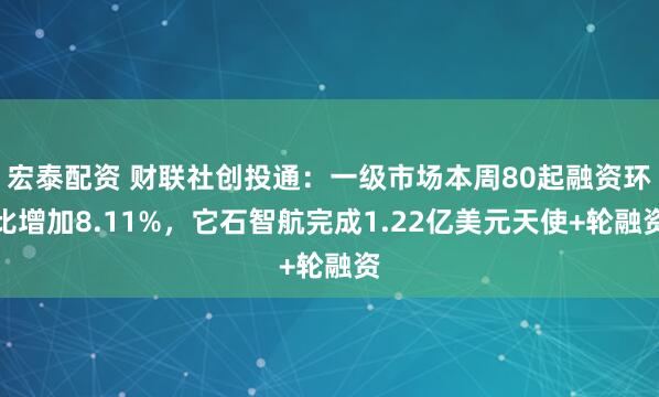 宏泰配资 财联社创投通：一级市场本周80起融资环比增加8.11%，它石智航完成1.22亿美元天使+轮融资