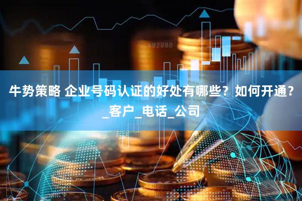 牛势策略 企业号码认证的好处有哪些？如何开通？_客户_电话_公司