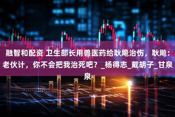 融智和配资 卫生部长用兽医药给耿飚治伤，耿飚：老伙计，你不会把我治死吧？_杨得志_戴胡子_甘泉