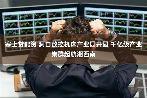 塞上贷配资 洞口数控机床产业园开园 千亿级产业集群起航湘西南