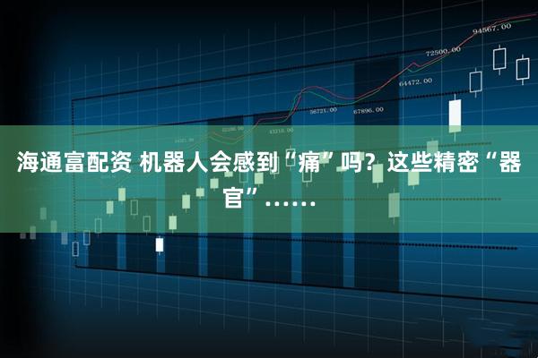 海通富配资 机器人会感到“痛”吗？这些精密“器官”……