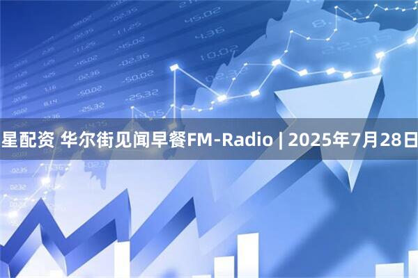 星配资 华尔街见闻早餐FM-Radio | 2025年7月28日