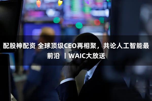 配股神配资 全球顶级CEO再相聚,共论人工智能最前沿 丨WAIC大放送