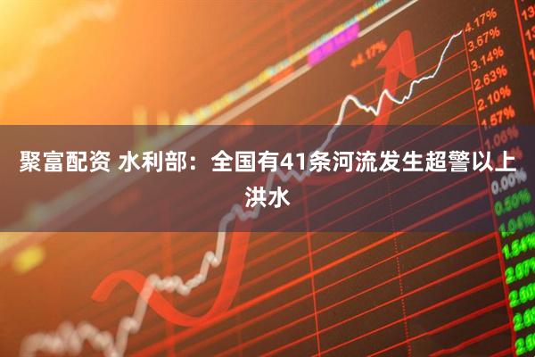 聚富配资 水利部：全国有41条河流发生超警以上洪水