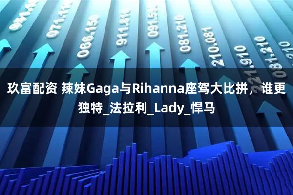 玖富配资 辣妹Gaga与Rihanna座驾大比拼，谁更独特_法拉利_Lady_悍马