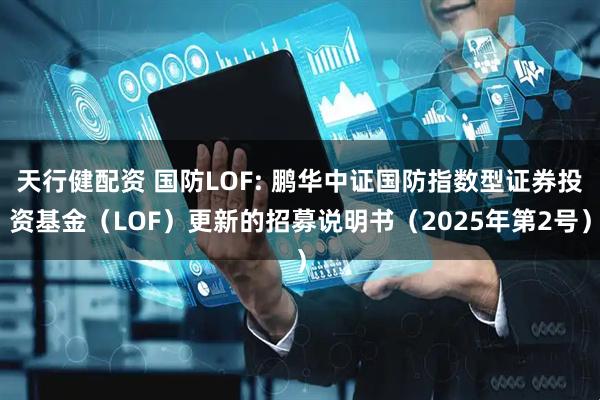 天行健配资 国防LOF: 鹏华中证国防指数型证券投资基金（LOF）更新的招募说明书（2025年第2号）
