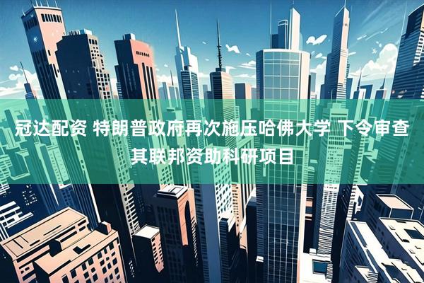 冠达配资 特朗普政府再次施压哈佛大学 下令审查其联邦资助科研项目
