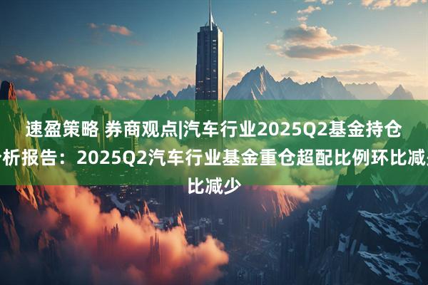 速盈策略 券商观点|汽车行业2025Q2基金持仓分析报告：2025Q2汽车行业基金重仓超配比例环比减少