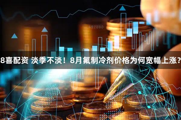8喜配资 淡季不淡！8月氟制冷剂价格为何宽幅上涨？