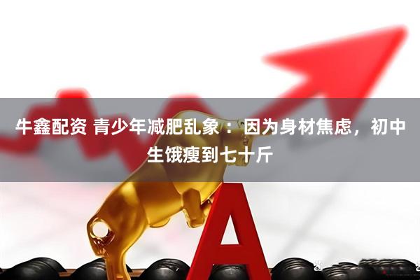 牛鑫配资 青少年减肥乱象 ：因为身材焦虑，初中生饿瘦到七十斤