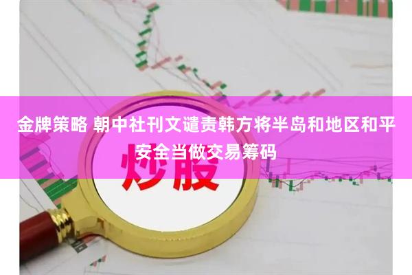 金牌策略 朝中社刊文谴责韩方将半岛和地区和平安全当做交易筹码