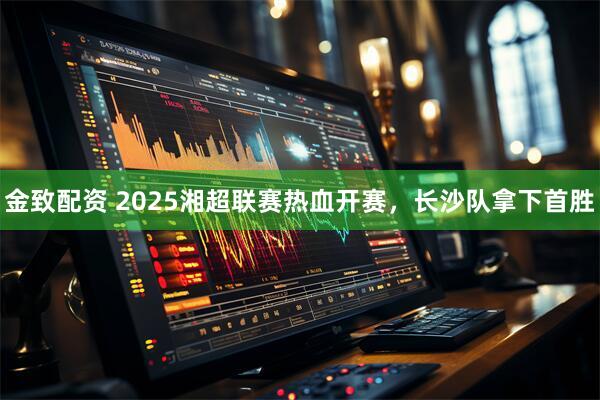 金致配资 2025湘超联赛热血开赛，长沙队拿下首胜