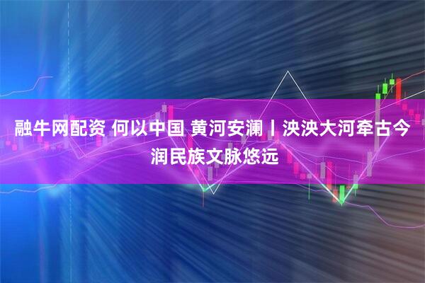融牛网配资 何以中国 黄河安澜丨泱泱大河牵古今 润民族文脉悠远