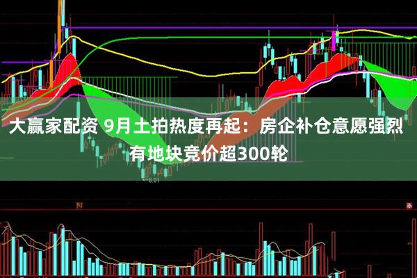大赢家配资 9月土拍热度再起：房企补仓意愿强烈 有地块竞价超300轮