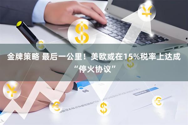 金牌策略 最后一公里!美欧或在15%税率上达成“停火协议”