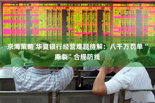 京海策略 华夏银行经营难题待解：八千万罚单“撕裂”合规防线