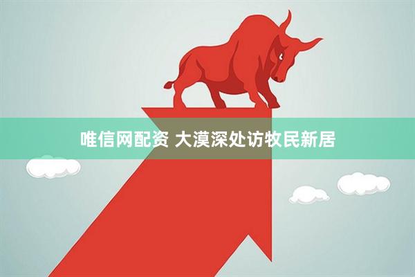 唯信网配资 大漠深处访牧民新居