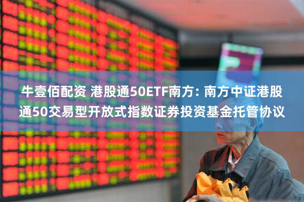 牛壹佰配资 港股通50ETF南方: 南方中证港股通50交易型开放式指数证券投资基金托管协议
