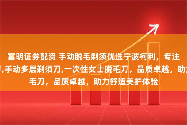 富明证券配资 手动脱毛剃须优选宁波柯利,专注手动女士脱毛刀,手动多层剃须刀,一次性女士脱毛刀,品质卓越,助力舒适美护体验