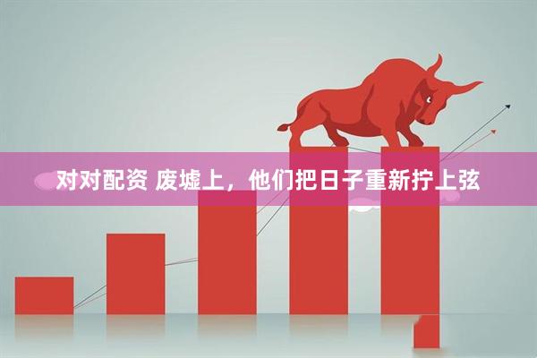 对对配资 废墟上,他们把日子重新拧上弦