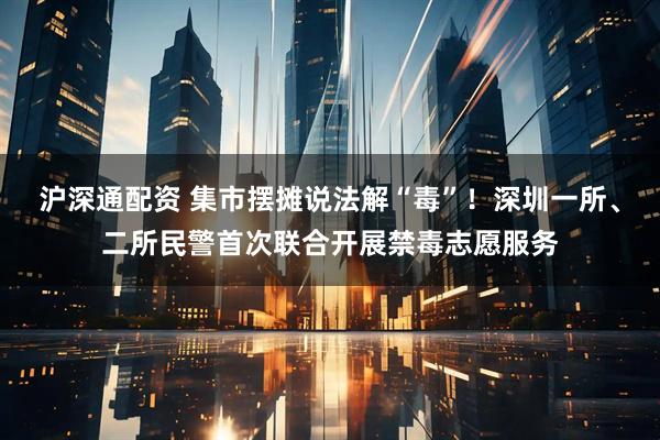 沪深通配资 集市摆摊说法解“毒”!深圳一所、二所民警首次联合开展禁毒志愿服务