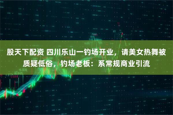 股天下配资 四川乐山一钓场开业，请美女热舞被质疑低俗，钓场老板：系常规商业引流