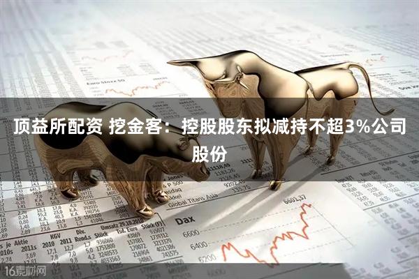 顶益所配资 挖金客：控股股东拟减持不超3%公司股份