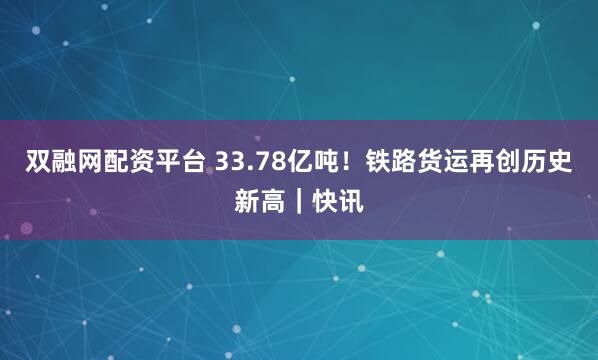双融网配资平台 33.78亿吨!铁路货运再创历史新高|快讯