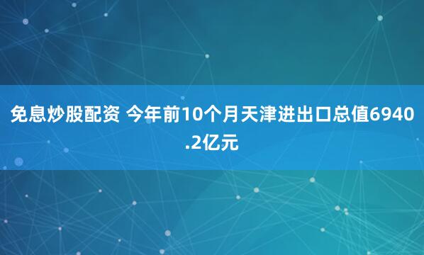 免息炒股配资 今年前10个月天津进出口总值6940.2亿元