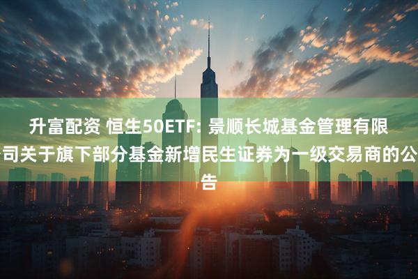 升富配资 恒生50ETF: 景顺长城基金管理有限公司关于旗下部分基金新增民生证券为一级交易商的公告