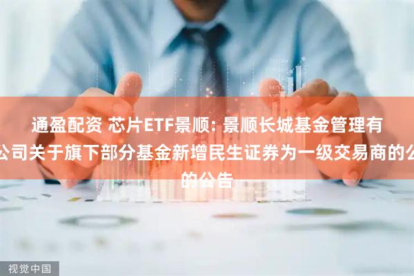 通盈配资 芯片ETF景顺: 景顺长城基金管理有限公司关于旗下部分基金新增民生证券为一级交易商的公告