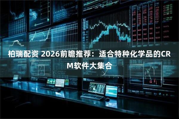 柏瑞配资 2026前瞻推荐：适合特种化学品的CRM软件大集合