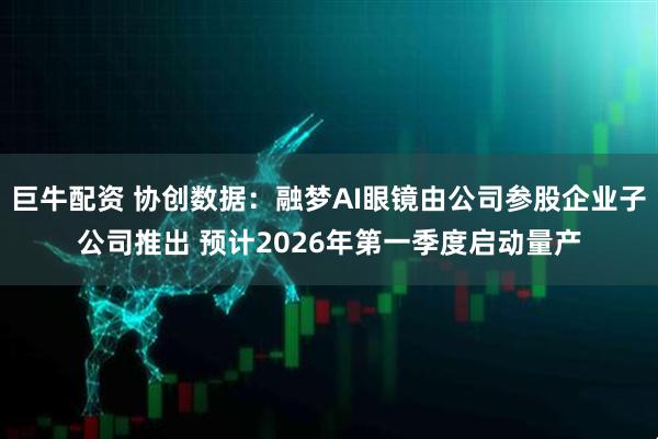 巨牛配资 协创数据：融梦AI眼镜由公司参股企业子公司推出 预计2026年第一季度启动量产