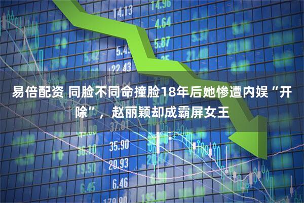 易倍配资 同脸不同命撞脸18年后她惨遭内娱“开除”，赵丽颖却成霸屏女王