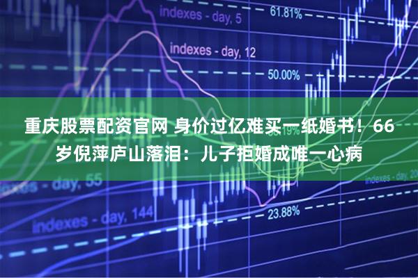 重庆股票配资官网 身价过亿难买一纸婚书！66岁倪萍庐山落泪：儿子拒婚成唯一心病