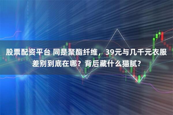 股票配资平台 同是聚酯纤维，39元与几千元衣服差别到底在哪？背后藏什么猫腻？
